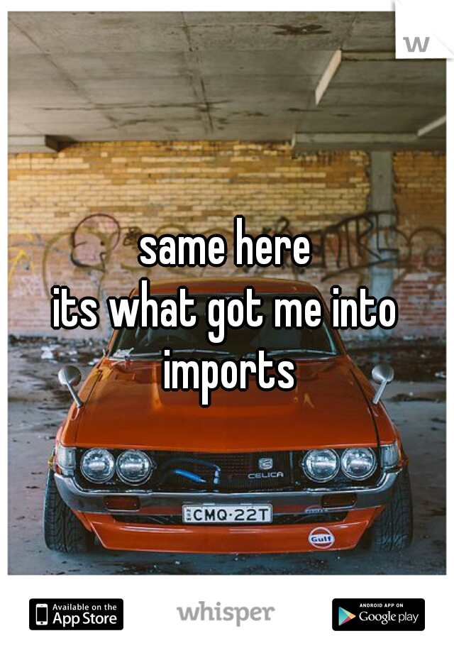 same here
its what got me into imports