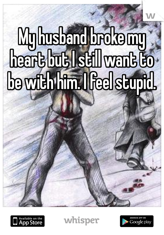 My husband broke my heart but I still want to be with him. I feel stupid. 
