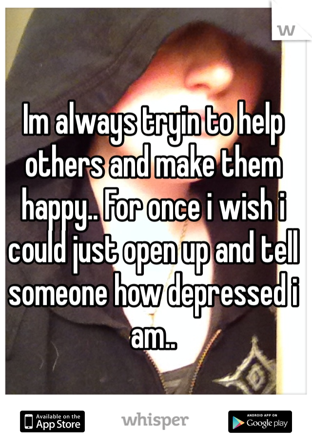 Im always tryin to help others and make them happy.. For once i wish i could just open up and tell someone how depressed i am.. 