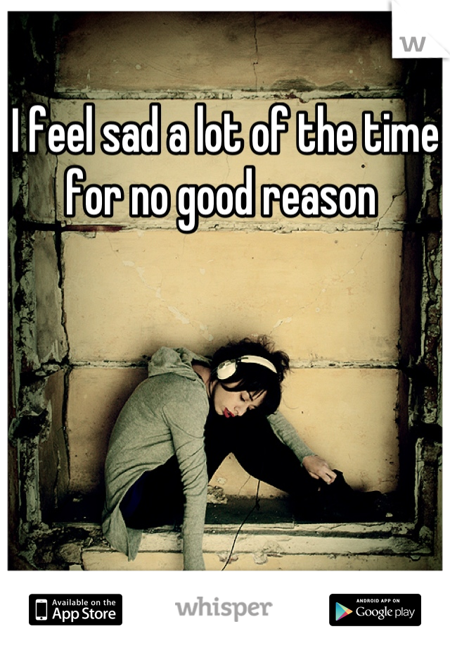 I feel sad a lot of the time for no good reason 
