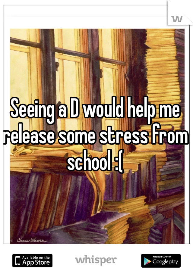 Seeing a D would help me release some stress from school :( 