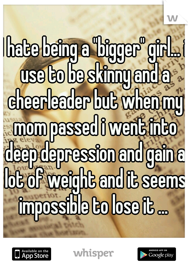 I hate being a "bigger" girl... i use to be skinny and a cheerleader but when my mom passed i went into deep depression and gain a lot of weight and it seems impossible to lose it ... 