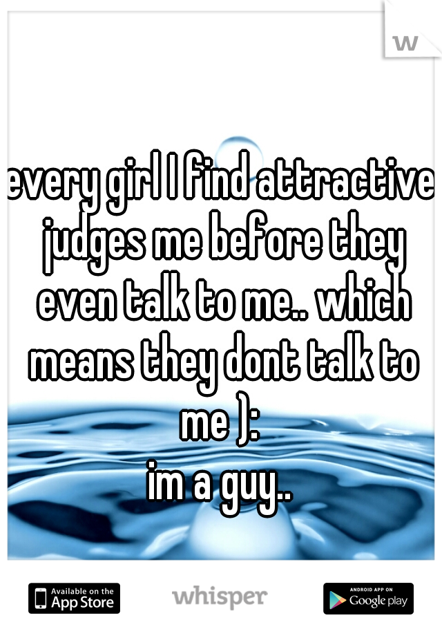 every girl I find attractive judges me before they even talk to me.. which means they dont talk to me ): 
im a guy..