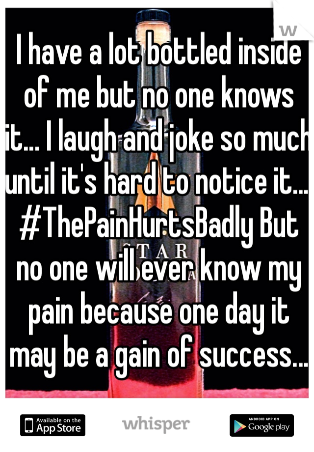 I have a lot bottled inside of me but no one knows it... I laugh and joke so much until it's hard to notice it... #ThePainHurtsBadly But no one will ever know my pain because one day it may be a gain of success...