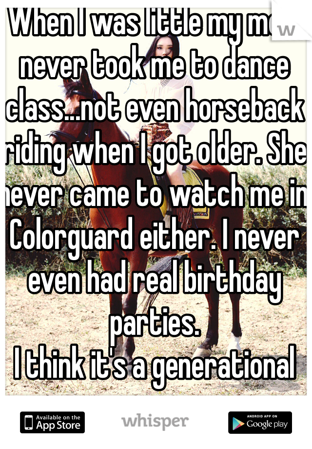 When I was little my mom never took me to dance class...not even horseback riding when I got older. She never came to watch me in Colorguard either. I never even had real birthday parties.
I think it's a generational curse...
