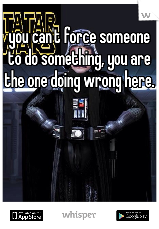 you can't force someone to do something, you are the one doing wrong here.