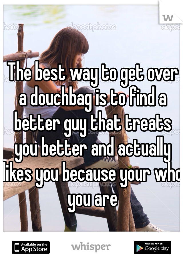 The best way to get over a douchbag is to find a better guy that treats you better and actually likes you because your who you are 