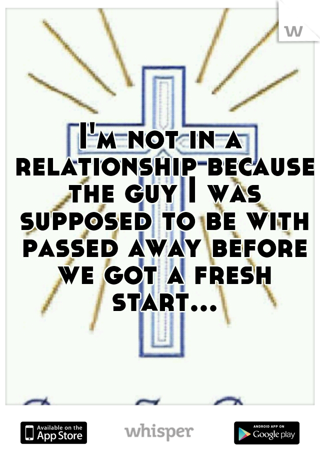 I'm not in a relationship because the guy I was supposed to be with passed away before we got a fresh start...