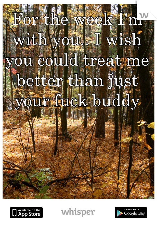 For the week I'm with you.. I wish you could treat me better than just your fuck buddy 