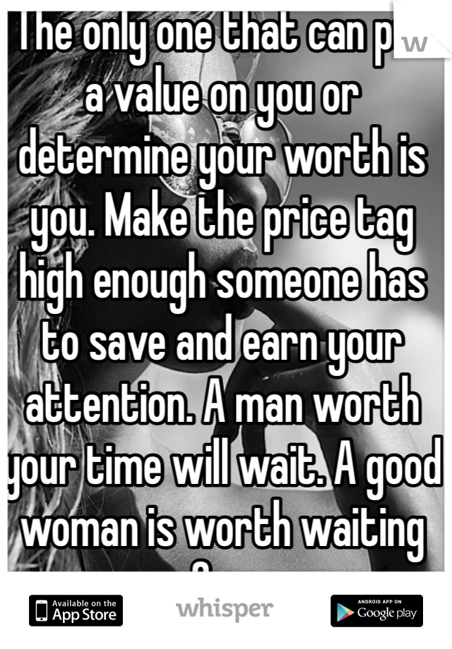 The only one that can put a value on you or determine your worth is you. Make the price tag high enough someone has to save and earn your attention. A man worth your time will wait. A good woman is worth waiting for.