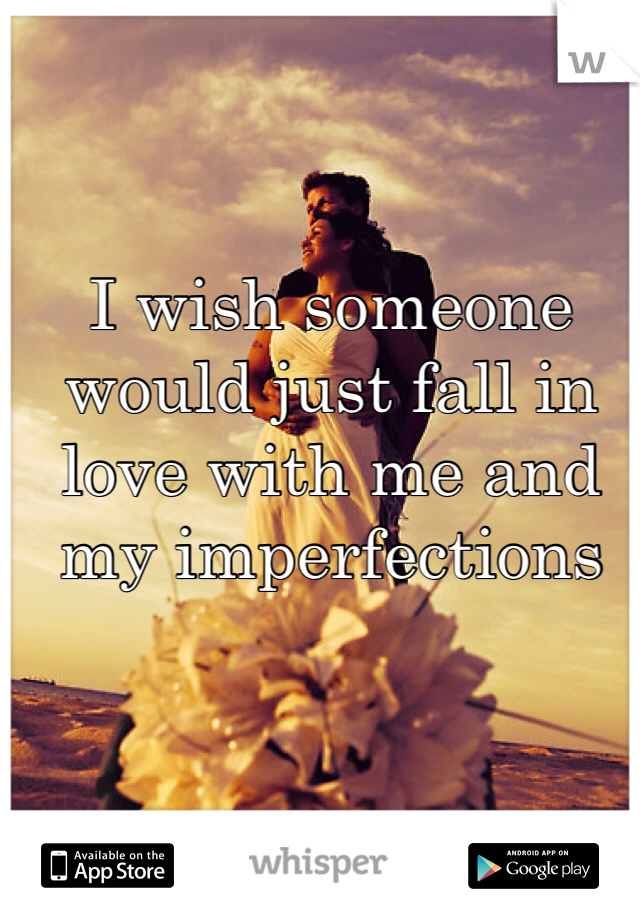 I wish someone would just fall in love with me and my imperfections