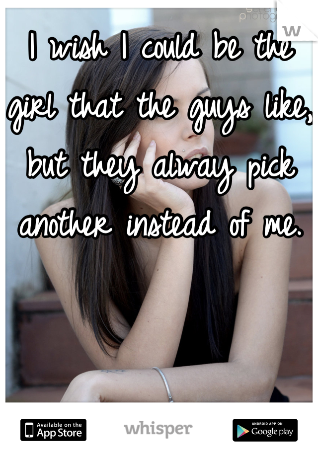 I wish I could be the girl that the guys like, but they alway pick another instead of me.