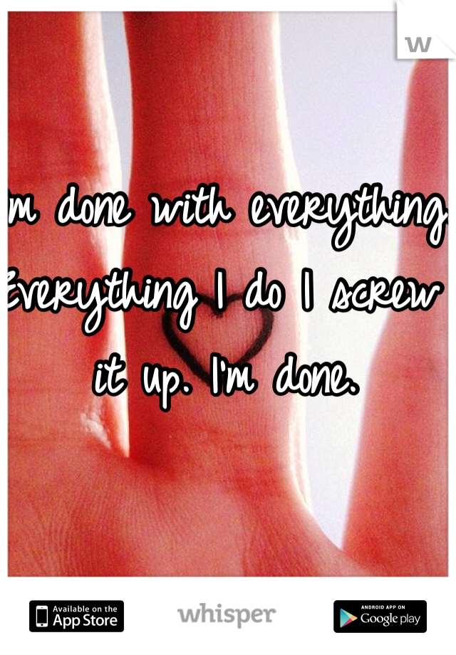 I'm done with everything. Everything I do I screw it up. I'm done. 