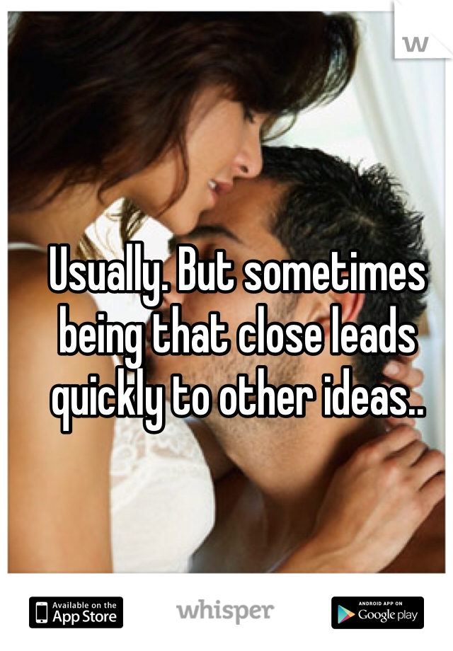 Usually. But sometimes being that close leads quickly to other ideas..