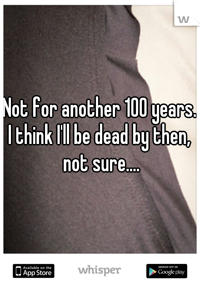 Not for another 100 years.
I think I'll be dead by then, not sure....