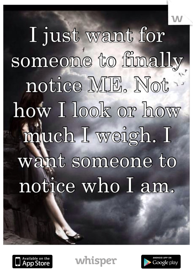 I just want for someone to finally notice ME. Not how I look or how much I weigh. I want someone to notice who I am.