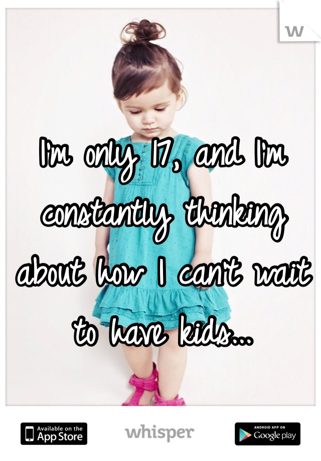 I'm only 17, and I'm constantly thinking about how I can't wait to have kids...