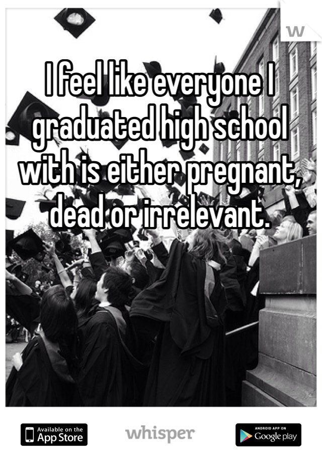 I feel like everyone I graduated high school with is either pregnant, dead or irrelevant. 
