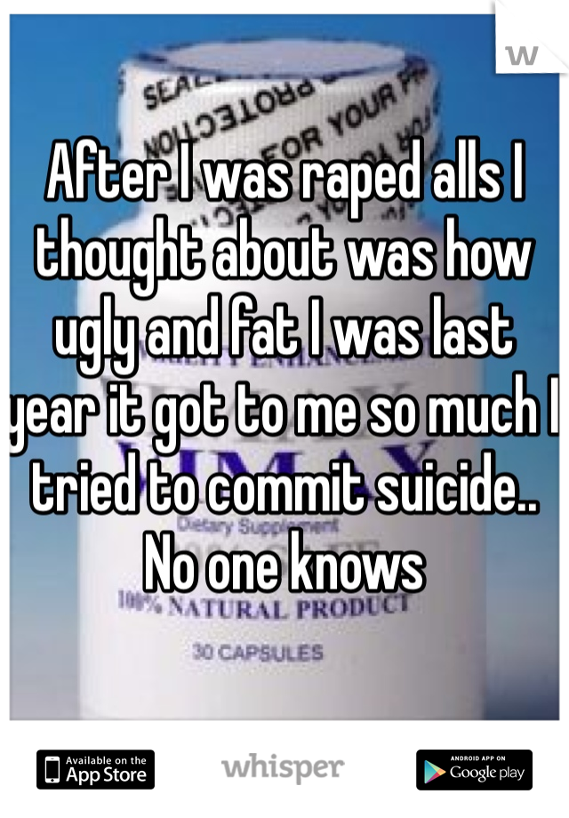 After I was raped alls I thought about was how ugly and fat I was last year it got to me so much I tried to commit suicide.. No one knows 