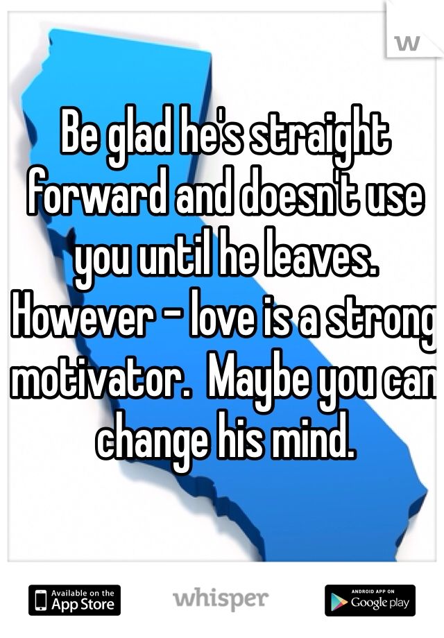 Be glad he's straight forward and doesn't use you until he leaves.  However - love is a strong motivator.  Maybe you can change his mind. 