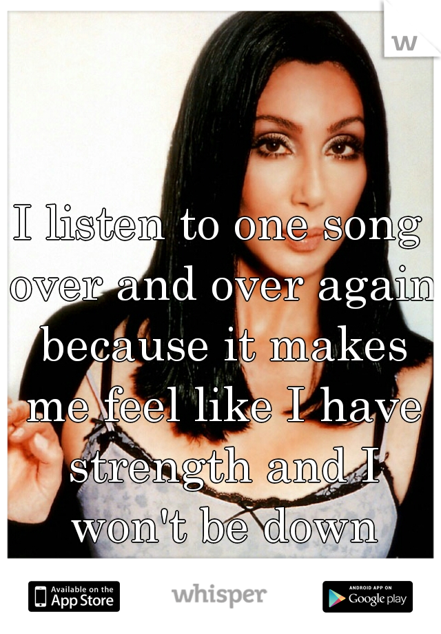 I listen to one song over and over again because it makes me feel like I have strength and I won't be down forever!