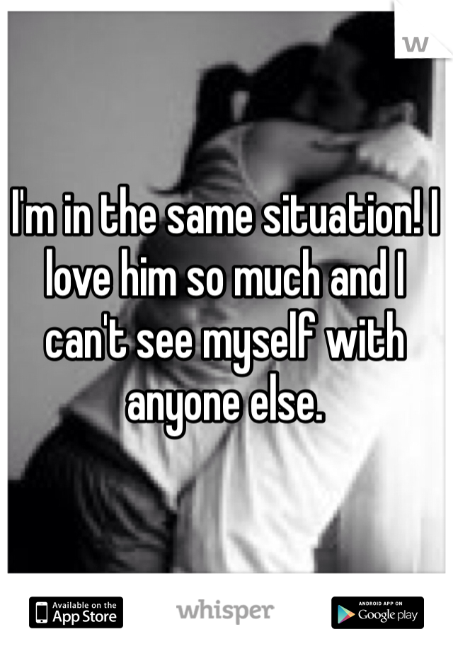 I'm in the same situation! I love him so much and I can't see myself with anyone else. 