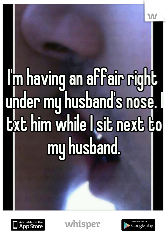 I'm having an affair right under my husband's nose. I txt him while I sit next to my husband.