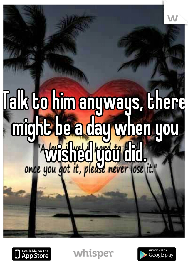 Talk to him anyways, there might be a day when you wished you did.