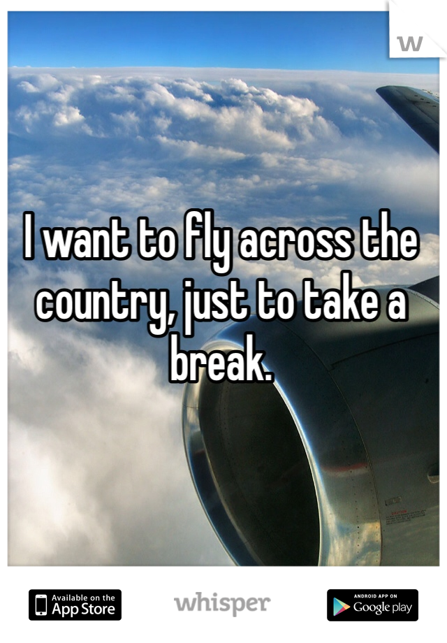 I want to fly across the country, just to take a break.