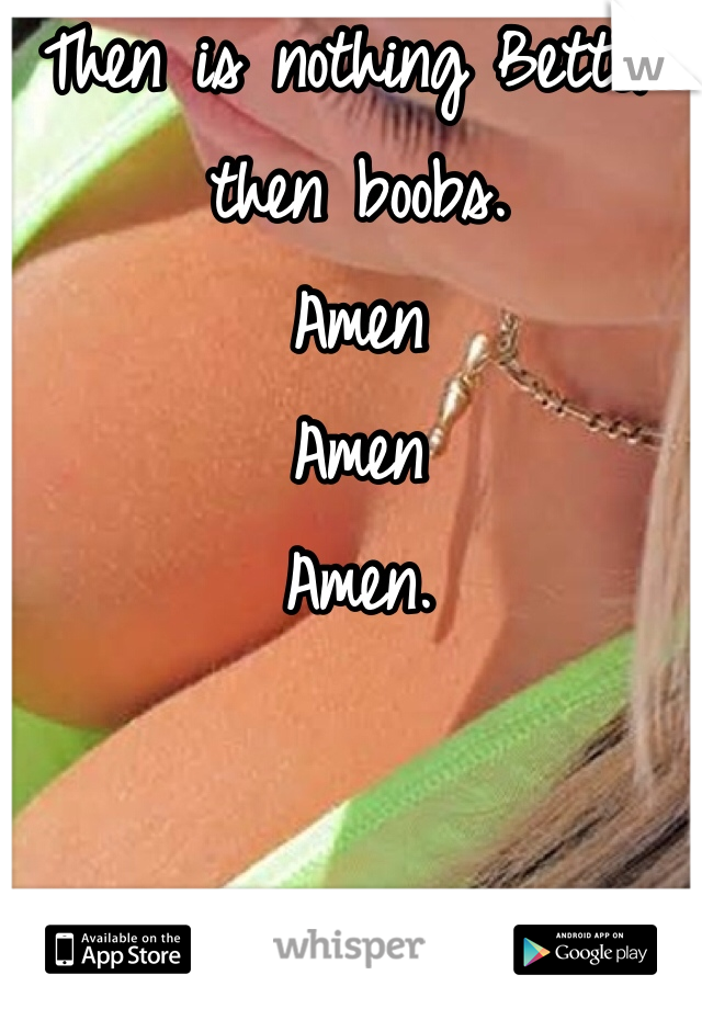 Then is nothing Better then boobs. 
Amen
Amen 
Amen.