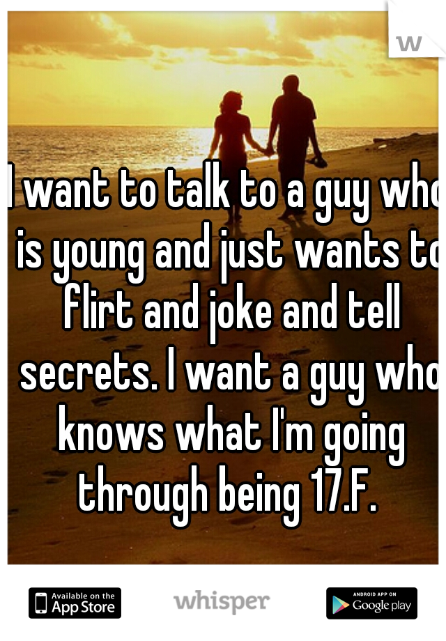 I want to talk to a guy who is young and just wants to flirt and joke and tell secrets. I want a guy who knows what I'm going through being 17.F. 