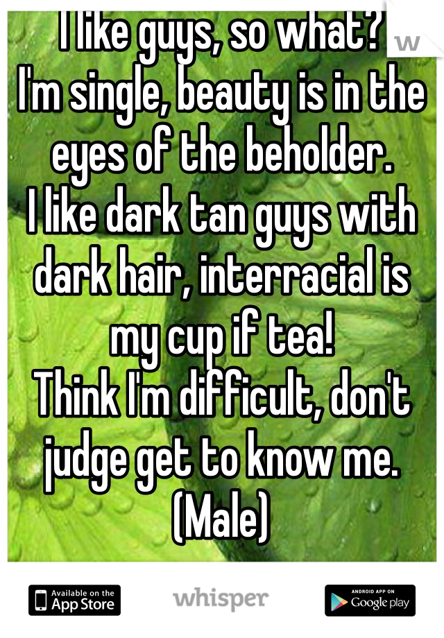 I like guys, so what? 
I'm single, beauty is in the eyes of the beholder. 
I like dark tan guys with dark hair, interracial is my cup if tea!
Think I'm difficult, don't judge get to know me. 
(Male)

