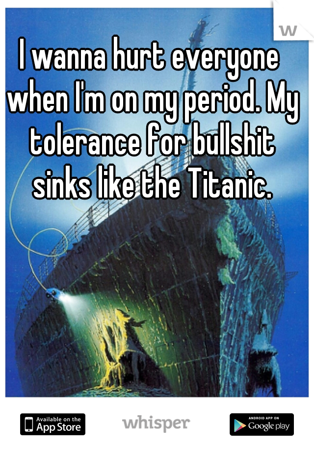 I wanna hurt everyone when I'm on my period. My tolerance for bullshit sinks like the Titanic.