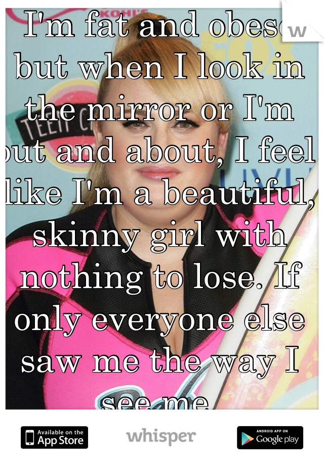 I'm fat and obese but when I look in the mirror or I'm out and about, I feel like I'm a beautiful, skinny girl with nothing to lose. If only everyone else saw me the way I see me.
