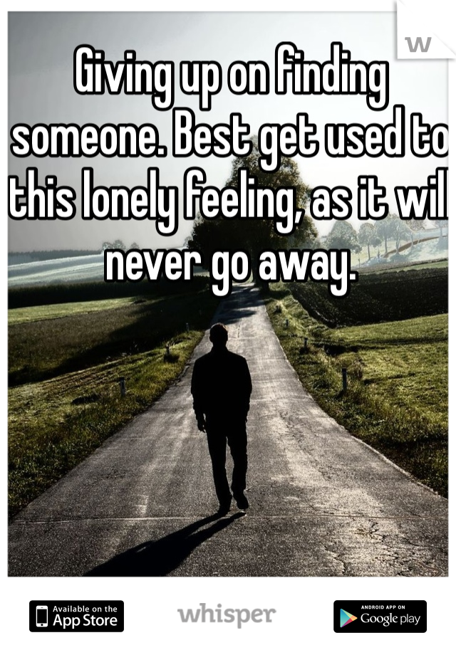 Giving up on finding someone. Best get used to this lonely feeling, as it will never go away. 