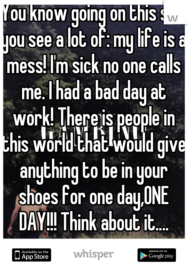 You know going on this site you see a lot of: my life is a mess! I'm sick no one calls me. I had a bad day at work! There is people in this world that would give anything to be in your shoes for one day,ONE DAY!!! Think about it....
