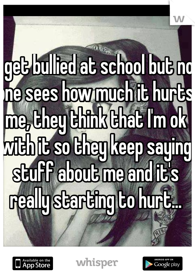 I get bullied at school but no one sees how much it hurts me, they think that I'm ok with it so they keep saying stuff about me and it's really starting to hurt...