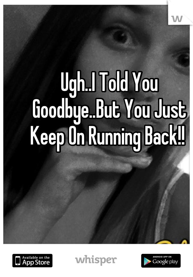 Ugh..I Told You Goodbye..But You Just Keep On Running Back!! 