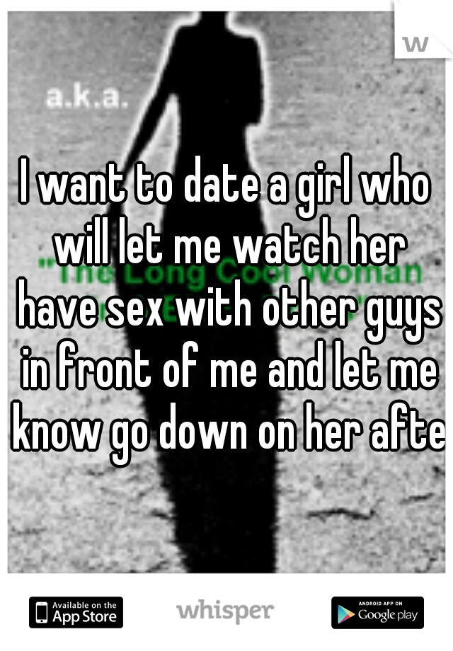 I want to date a girl who will let me watch her have sex with other guys in front of me and let me know go down on her after