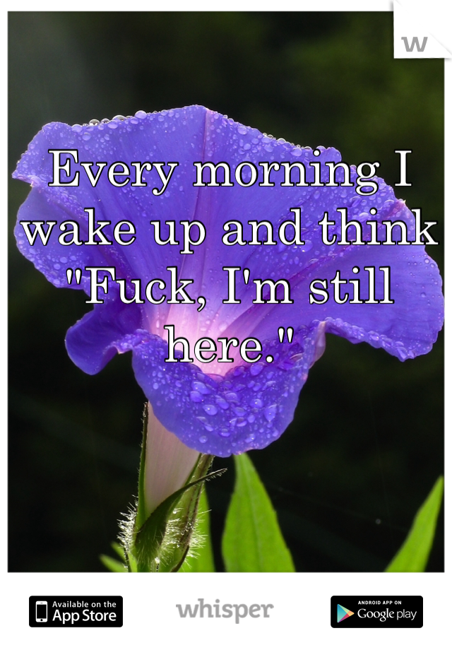 Every morning I wake up and think "Fuck, I'm still here."