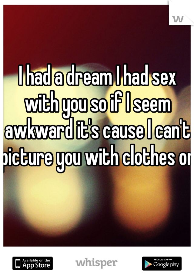 I had a dream I had sex with you so if I seem awkward it's cause I can't picture you with clothes on