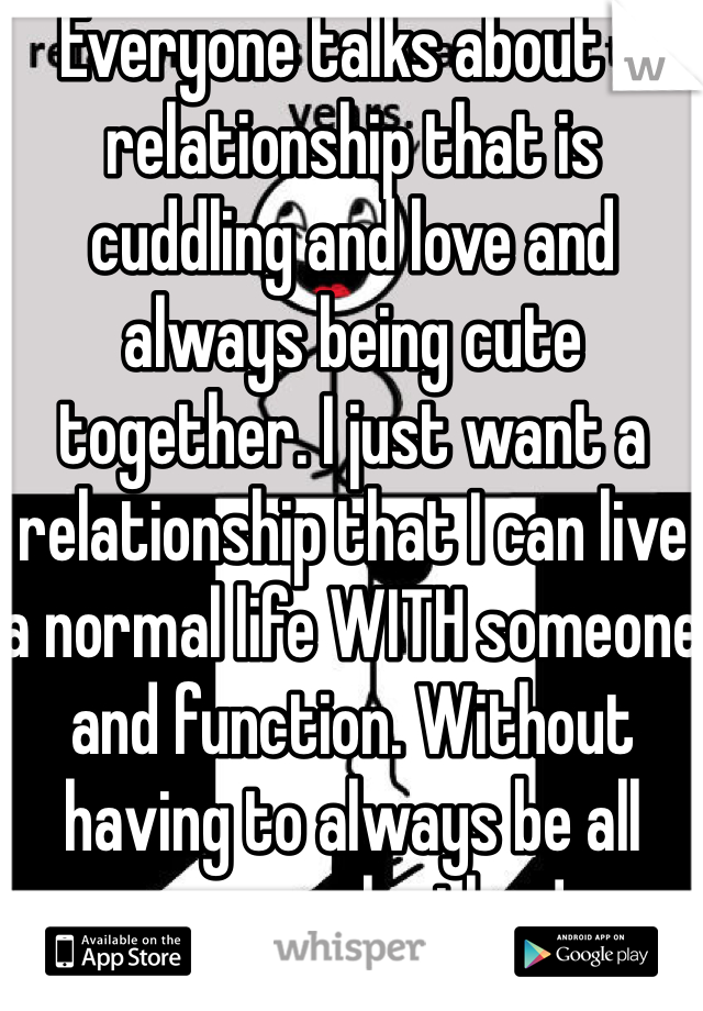 Everyone talks about a relationship that is cuddling and love and always being cute together. I just want a relationship that I can live a normal life WITH someone and function. Without having to always be all over each other! 