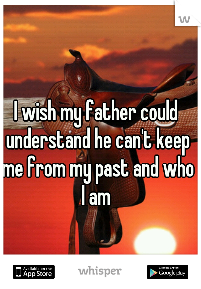 I wish my father could understand he can't keep me from my past and who I am 