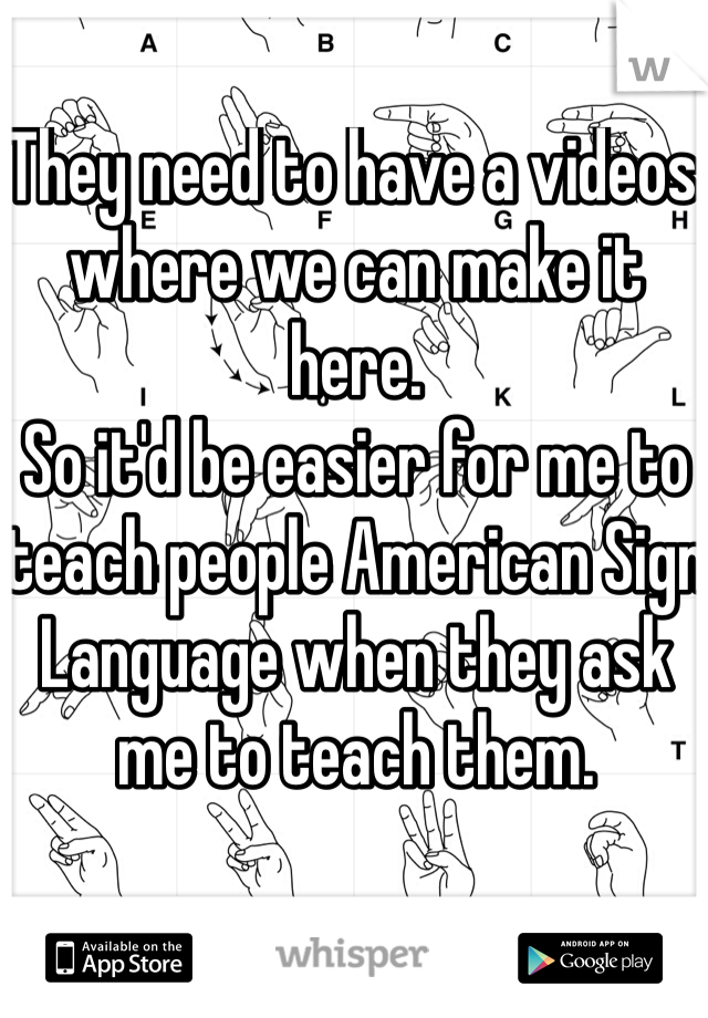 They need to have a videos where we can make it here. 
So it'd be easier for me to teach people American Sign Language when they ask me to teach them. 