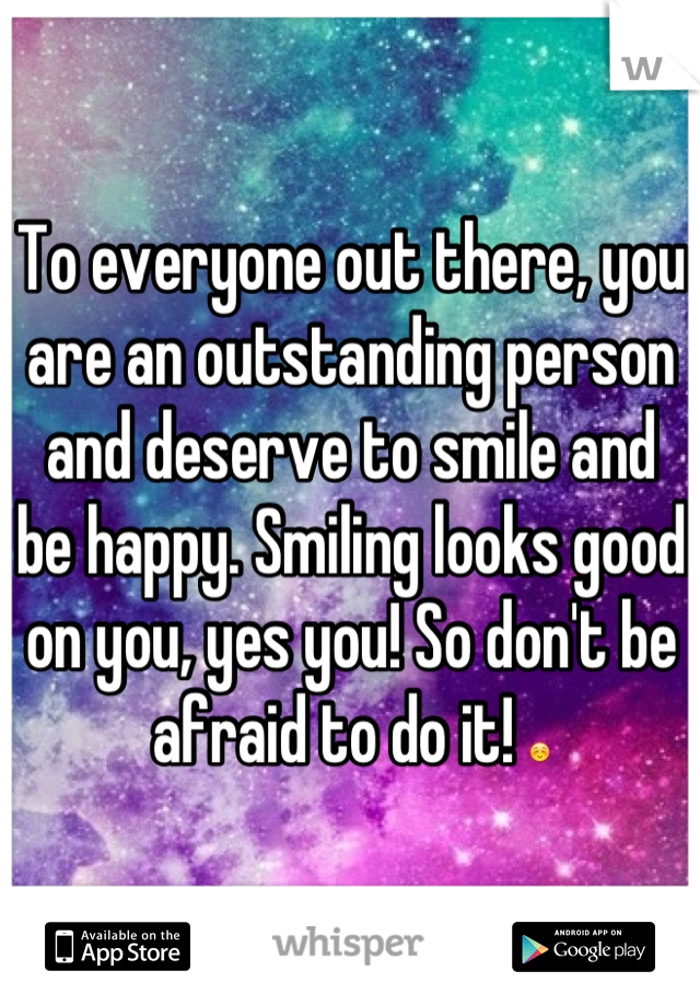 To everyone out there, you are an outstanding person and deserve to smile and be happy. Smiling looks good on you, yes you! So don't be afraid to do it! ☺