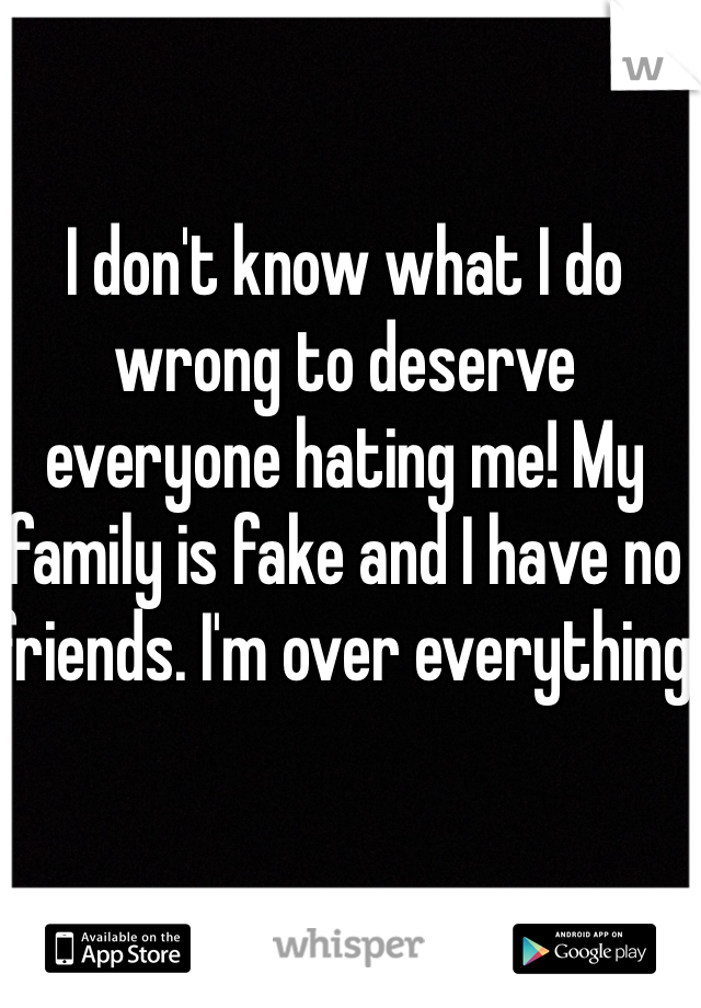 I don't know what I do wrong to deserve everyone hating me! My family is fake and I have no friends. I'm over everything 
