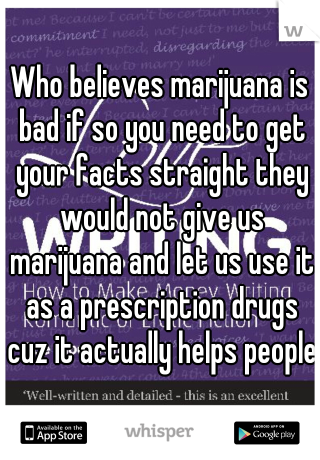 Who believes marijuana is bad if so you need to get your facts straight they would not give us marijuana and let us use it as a prescription drugs cuz it actually helps people