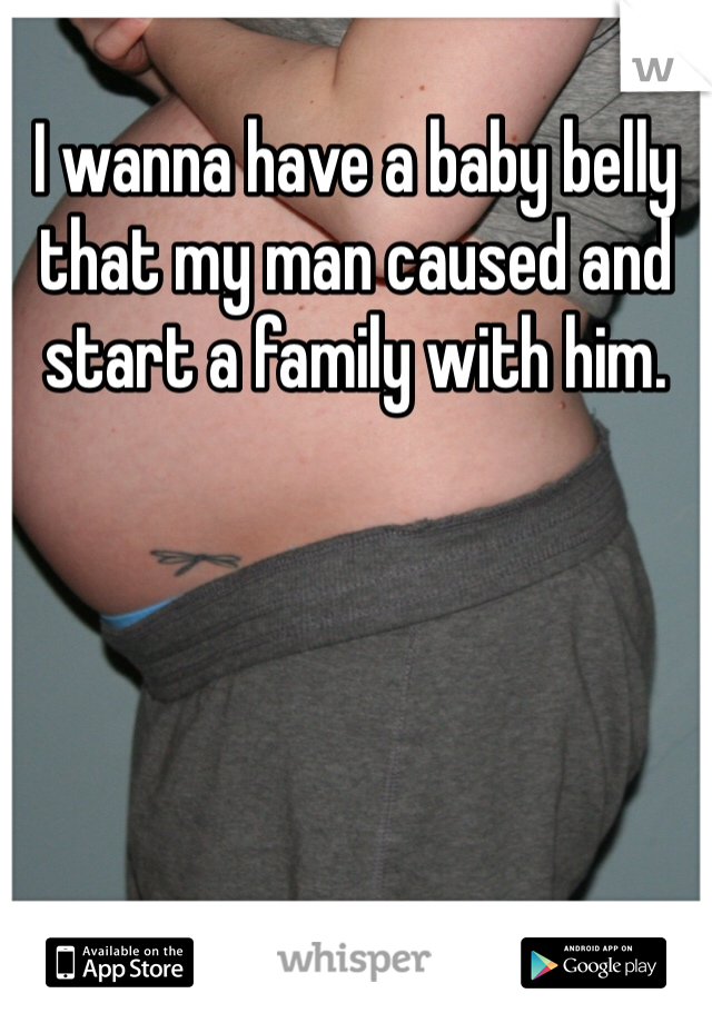 I wanna have a baby belly that my man caused and start a family with him. 