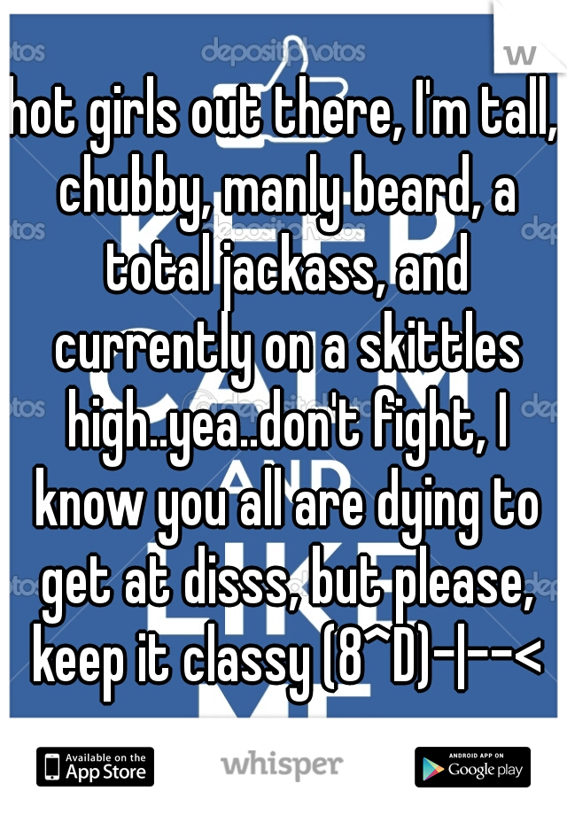 hot girls out there, I'm tall, chubby, manly beard, a total jackass, and currently on a skittles high..yea..don't fight, I know you all are dying to get at disss, but please, keep it classy (8^D)-|--<