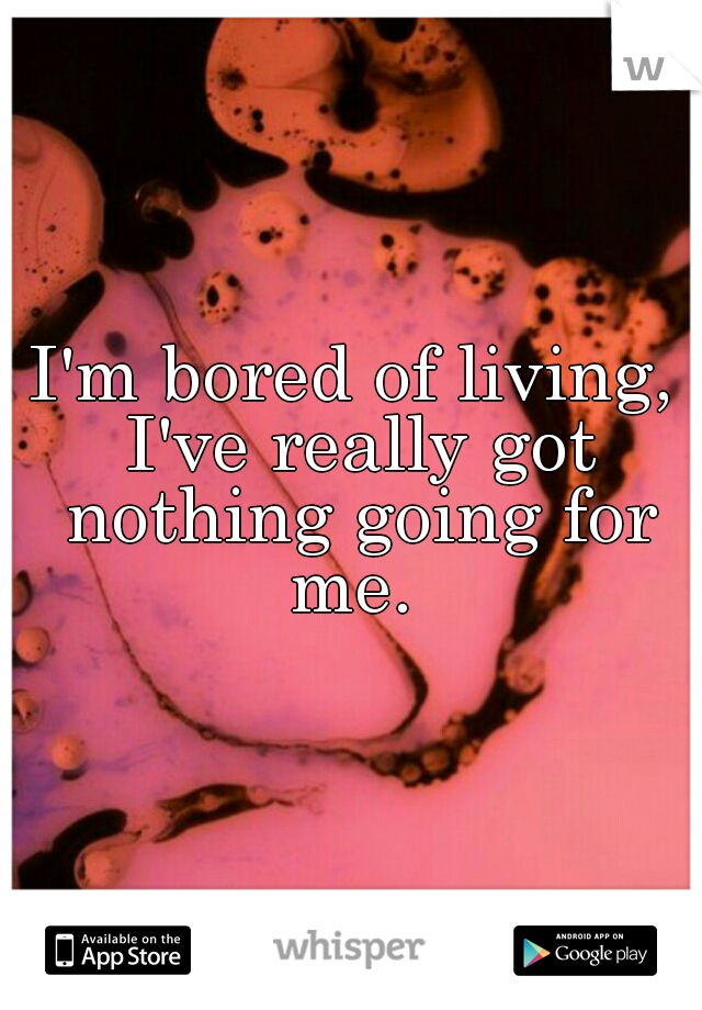 I'm bored of living, I've really got nothing going for me. 